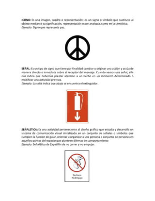 ICONO: Es una imagen, cuadro o representación; es un signo o símbolo que sustituye al
objeto mediante su significación, representación o por analogía, como en la semiótica.
Ejemplo: Signo que representa paz.
SEÑAL: Es un tipo de signo que tiene por finalidad cambiar u originar una acción y actúa de
manera directa e inmediata sobre el receptor del mensaje. Cuando vemos una señal, ella
nos indica que debemos prestar atención a un hecho en un momento determinado o
modificar una actividad prevista.
Ejemplo: La seña indica que abajo se encuentra el extinguidor.
SEÑALETICA: Es una actividad perteneciente al diseño gráfico que estudia y desarrolla un
sistema de comunicación visual sintetizado en un conjunto de señales o símbolos que
cumplen la función de guiar, orientar u organizar a una persona o conjunto de personas en
aquellos puntos del espacio que planteen dilemas de comportamiento
Ejemplo: Señalética de Zapatillín de no correr y no empujar.
 