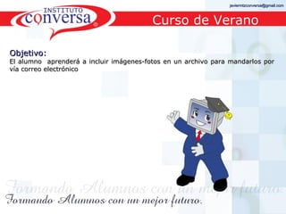 javiermtzconversa@gmail.com



                                              Curso de Verano

Objetivo:
El alumno aprenderá a incluir imágenes-fotos en un archivo para mandarlos por
vía correo electrónico




      Resultados, No Excusas, Termina todo lo que Empiezas, Trabajo en Equipo
 