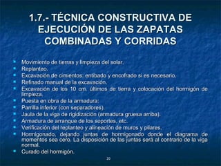 1.7.- TÉCNICA CONSTRUCTIVA DE
         EJECUCIÓN DE LAS ZAPATAS
           COMBINADAS Y CORRIDAS
   Movimiento de tierras y limpieza del
                                         solar.
   Replanteo.
   Excavación de cimientos: entibado y encofrado si es necesario.
   Refinado manual de la excavación.
   Excavación de los 10 cm. últimos de tierra y colocación del hormigón de
    limpieza.
   Puesta en obra de la armadura:
   Parrilla inferior (con separadores).
   Jaula de la viga de rigidización (armadura gruesa arriba).
   Armadura de arranque de los soportes, etc.
   Verificación del replanteo y alineación de muros y pilares.
   Hormigonado, dejando juntas de hormigonado donde el diagrama de
    momentos sea cero. La disposición de las juntas será al contrario de la viga
    normal.
   Curado del hormigón.
                                       20
 