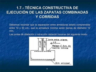 1.7.- TÉCNICA CONSTRUCTIVA DE
EJECUCIÓN DE LAS ZAPATAS COMBINADAS
               Y CORRIDAS

 Debemos recordar que la separación entre armaduras estará comprendida
 entre 10 y 30 cm., que la armadura mínima serán barras de diámetro 12
 mm.
 Las juntas de dilatación o retracción deberán hacerse del siguiente modo:




                                  21
 