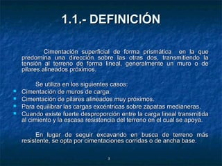 1.1.- DEFINICIÓN

             Cimentación superficial de forma prismática en la que
    predomina una dirección sobre las otras dos, transmitiendo la
    tensión al terreno de forma lineal, generalmente un muro o de
    pilares alineados próximos.

          Se utiliza en los siguientes casos:
   Cimentación de muros de carga.
   Cimentación de pilares alineados muy próximos.
   Para equilibrar las cargas excéntricas sobre zapatas medianeras.
   Cuando existe fuerte desproporción entre la carga lineal transmitida
    al cimiento y la escasa resistencia del terreno en el cual se apoya.

         En lugar de seguir excavando en busca de terreno más
    resistente, se opta por cimentaciones corridas o de ancha base.

                                   3
 