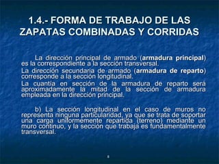 1.4.- FORMA DE TRABAJO DE LAS
ZAPATAS COMBINADAS Y CORRIDAS

     La dirección principal de armado (armadura principal)
es la correspondiente a la sección transversal.
La dirección secundaria de armado (armadura de reparto)
corresponde a la sección longitudinal.
La cuantía en sección de la armadura de reparto será
aproximadamente la mitad de la sección de armadura
empleada en la dirección principal.

     b) La sección longitudinal en el caso de muros no
representa ninguna particularidad, ya que se trata de soportar
una carga uniformemente repartida (terreno) mediante un
muro continuo, y la sección que trabaja es fundamentalmente
transversal.


                            8
 