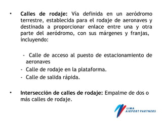 • Calles de rodaje: Vía definida en un aeródromo
terrestre, establecida para el rodaje de aeronaves y
destinada a proporcionar enlace entre una y otra
parte del aeródromo, con sus márgenes y franjas,
incluyendo:
- Calle de acceso al puesto de estacionamiento de
aeronaves
- Calle de rodaje en la plataforma.
- Calle de salida rápida.
• Intersección de calles de rodaje: Empalme de dos o
más calles de rodaje.
 
