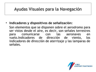 Ayudas Visuales para la Navegación
• Indicadores y dispositivos de señalización:
Son elementos que se disponen sobre el aerodromo para
ser vistos desde el aire, es decir, son señales terrestres
para comunicarse con las aeronaves en
vuelo.Indicadores de dirección de viento, los
indicadores de dirección de aterrizaje y las lamparas de
señales.
 