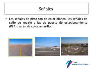 Señales
• Las señales de pista son de color blanco, las señales de
calle de rodaje y las de puesto de estacionamiento
(PEA), serán de color amarillo.
 