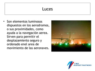 Luces
• Son elementos luminosos
dispuestos en los aerodromos,
o sus proximidades, como
ayuda a la navegación aerea.
Sirven para permitir el
desplazamiento seguro y
ordenado enel area de
movimiento de las aeronaves.
 
