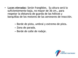 • Luces elevadas: Serán frangibles. Su altura será lo
suficientemente baja, no mayor de 36 cm., para
respetar la distancia de guarda de las hélices y
barquillas de los motores de las aeronaves de reacción.
– Borde de pista, umbral y extremo de pista.
– Zona de parada.
– Borde de calle de rodaje.
 