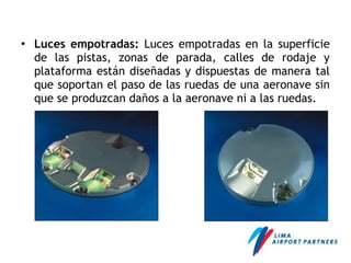 • Luces empotradas: Luces empotradas en la superficie
de las pistas, zonas de parada, calles de rodaje y
plataforma están diseñadas y dispuestas de manera tal
que soportan el paso de las ruedas de una aeronave sin
que se produzcan daños a la aeronave ni a las ruedas.
 