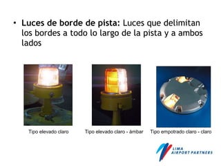 • Luces de borde de pista: Luces que delimitan
los bordes a todo lo largo de la pista y a ambos
lados
Tipo elevado claro Tipo elevado claro - ámbar Tipo empotrado claro - claro
 