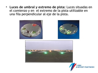 • Luces de umbral y extremo de pista: Luces situadas en
el comienzo y en el extremo de la pista utilizable en
una fila perpendicular al eje de la pista.
 
