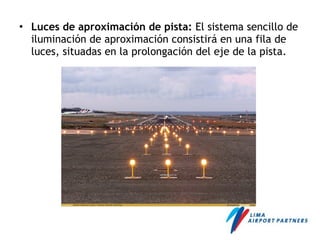 • Luces de aproximación de pista: El sistema sencillo de
iluminación de aproximación consistirá en una fila de
luces, situadas en la prolongación del eje de la pista.
 