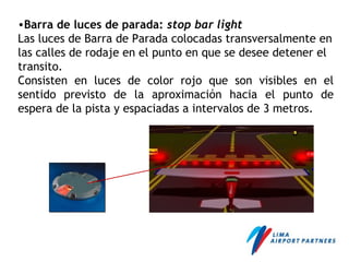 •Barra de luces de parada: stop bar light
Las luces de Barra de Parada colocadas transversalmente en
las calles de rodaje en el punto en que se desee detener el
transito.
Consisten en luces de color rojo que son visibles en el
sentido previsto de la aproximación hacia el punto de
espera de la pista y espaciadas a intervalos de 3 metros.
 