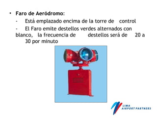 • Faro de Aeródromo:
- Está emplazado encima de la torre de control
- El Faro emite destellos verdes alternados con
blanco, la frecuencia de destellos será de 20 a
30 por minuto
 