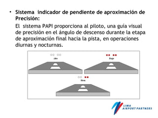 • Sistema indicador de pendiente de aproximación de
Precisión:
El sistema PAPI proporciona al piloto, una guía visual
de precisión en el ángulo de descenso durante la etapa
de aproximación final hacia la pista, en operaciones
diurnas y nocturnas.
 