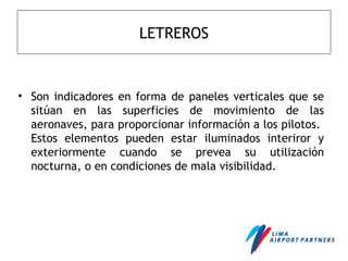 LETREROS
• Son indicadores en forma de paneles verticales que se
sitúan en las superficies de movimiento de las
aeronaves, para proporcionar información a los pilotos.
Estos elementos pueden estar iluminados interiror y
exteriormente cuando se prevea su utilización
nocturna, o en condiciones de mala visibilidad.
 