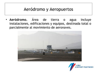 Aeródromo y Aeropuertos
• Aeródromo. Área de tierra o agua incluye
instalaciones, edificaciones y equipos, destinada total o
parcialmente al movimiento de aeronaves.
 