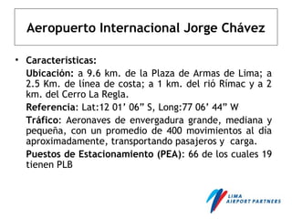 Aeropuerto Internacional Jorge Chávez
• Características:
Ubicación: a 9.6 km. de la Plaza de Armas de Lima; a
2.5 Km. de línea de costa; a 1 km. del rió Rímac y a 2
km. del Cerro La Regla.
Referencia: Lat:12 01’ 06” S, Long:77 06’ 44” W
Tráfico: Aeronaves de envergadura grande, mediana y
pequeña, con un promedio de 400 movimientos al día
aproximadamente, transportando pasajeros y carga.
Puestos de Estacionamiento (PEA): 66 de los cuales 19
tienen PLB
 