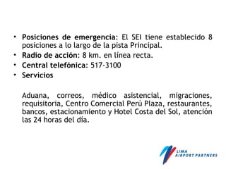 • Posiciones de emergencia: El SEI tiene establecido 8
posiciones a lo largo de la pista Principal.
• Radio de acción: 8 km. en línea recta.
• Central telefónica: 517-3100
• Servicios
Aduana, correos, médico asistencial, migraciones,
requisitoria, Centro Comercial Perú Plaza, restaurantes,
bancos, estacionamiento y Hotel Costa del Sol, atención
las 24 horas del día.
 