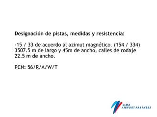 Designación de pistas, medidas y resistencia:
-15 / 33 de acuerdo al azimut magnético. (154 / 334)
3507.5 m de largo y 45m de ancho, calles de rodaje
22.5 m de ancho.
PCN: 56/R/A/W/T
 