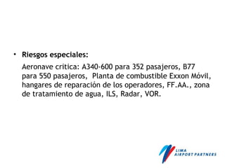 • Riesgos especiales:
Aeronave critica: A340-600 para 352 pasajeros, B77
para 550 pasajeros, Planta de combustible Exxon Móvil,
hangares de reparación de los operadores, FF.AA., zona
de tratamiento de agua, ILS, Radar, VOR.
 