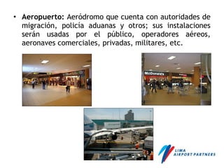 • Aeropuerto: Aeródromo que cuenta con autoridades de
migración, policía aduanas y otros; sus instalaciones
serán usadas por el público, operadores aéreos,
aeronaves comerciales, privadas, militares, etc.
 