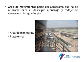 • Área de Movimiento: parte del aeródromo que ha de
utilizarse para el despegue aterrizaje y rodaje de
aeronaves, integradas por:
- Área de maniobras.
- Plataforma.
 