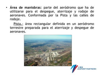 • Área de maniobras: parte del aeródromo que ha de
utilizarse para el despegue, aterrizaje y rodaje de
aeronaves. Conformada por la Pista y las calles de
rodaje.
Pista.- área rectangular definida en un aeródromo
terrestre preparada para el aterrizaje y despegue de
aeronaves.
 