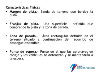 Características Físicas
• Margen de pista.- Banda de terreno que bordea la
pista.
• Franjas de pista.- Una superficie definida que
comprende la pista y la zona de parada.
• Zona de parada.- Área rectangular definida en el
terreno situado a continuación del recorrido de
despegue disponible.
• Punto de espera.- Punto en el que las aeronaves en
rodaje y los vehículos se detendrán y se mantendrán a
la espera.
 