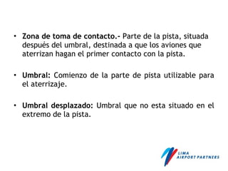 • Zona de toma de contacto.- Parte de la pista, situada
después del umbral, destinada a que los aviones que
aterrizan hagan el primer contacto con la pista.
• Umbral: Comienzo de la parte de pista utilizable para
el aterrizaje.
• Umbral desplazado: Umbral que no esta situado en el
extremo de la pista.
 