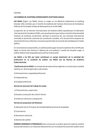 LECCION:
LAS NORMAS DE AUDITORIA GENERALMENTE ACEPTADAS (NAGA)
LAS NAGA Origen: Las NAGA, tienen su origen en los Boletines (Statement on Auditing
Estandar SAS) emitidos par el Comité de Auditoría del Instituto Americano de Contadores
Públicos de los Estados Unidos de Norteamérica en el año 1948.
La aparición de las Normas internacionales de Auditoria (NlA) expedida por la Federación
internacional de Contadores(lFAC),ylasactualizacionesque realizasuComité internacional de
Practicas de Auditoria anualmente, denotan la presencia de una voluntad internacional
orientada al desarrollo sostenido de la profesión contable, a fin de permitirle disponer de
elementostécnicosuniformesynecesariosparabrindarserviciosde altacalidadparael interés
público.
En circunstanciasexcepcionales,unauditorpuede juzgar necesario apartarse de una NIA para
lograr en forma más efectiva el objetivo de una auditoria. Cuando tal situación surge, el
auditor deberá estar preparado para justificar la desviaci6n.
Las NAGA y las NIA por tanto constituyen el cuerpo doctrinario de la actividad del
profesional en su condición de auditor. Las NAGU son las Normas de Auditoria
Gubernamental.
Clasificaciónde las NAGA: Un compendiode estasnormas vigentes en nuestro país se podría
clasificar en: Normas generales o personales
1) Entrenamiento y capacidad profesional
2) Independencia
3) Cuidado profesional
Normas de ejecución del trabajo de campo
1) Planeamiento y supervisión
2) Estudio y evaluación del control interno
3) Evidencia suficiente y competente.
Normas de preparación del Dictamen
1) Aplicación de los Principios de Contabilidad Generalmente Aceptados
2) Consistencia.
3) Revelación suficiente
4) Opinión del auditor
NORMAS GENERALES O PERSONALES Estas normas por sucarácter general se aplicanatodoel
procesodel examen y se relacionan básicamente con la conducta funcional del auditor como
 