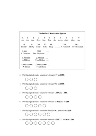 The Decimal Numeration System

  0      1        2       3     4        5      6      7       8      9     10
 zero   one     two     three four      five   six   seven   eight   nine   ten

   20          30        40      50       60   ……… 100                 200
 Twenty       Thirty    Forty   Fifty    Sixty ……… A Hundred         Two Hundred

  1.000               2.000     ….
 A Thousand       Two Thousand ….

   1.000.000            2.000.000 ….
   A Million           Two Million ….

  1.000.000.000        2.000.000.000 ….
    A Billion           Two Billion



3. Put the digits to make a number between 347 and 350.



4. Put the digits to make a number between 965 and 968.



5. Put the digits to make a number between 1.649 and 1.653.



6. Put the digits to make a number between 43.576 and 44.753.



7. Put the digits to make a number between 963.277 and 963.279.



8. Put the digits to make a number between 8.763.277 and 8.863.280.
 