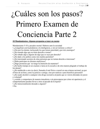 D . V a s q u e z R e c o n c i l i a c i ó n a l i a s C o n f e s i ó n o P e n i t e n c i a 
P a g e | 10 
¿Cuáles son los pasos? 
Primero Examen de Conciencia Parte 2 
10 Mandamientos: Algunas preguntas a tener en cuenta 
Mandamiento 5-10 y pecados mortal: Deberes ante la sociedad 
• ¿evangelizar con la prudencia y la inteligencia, y sin ser molesto y crítico? 
• ¿Oro por los demás, incluyendo los que tienen autoridad y por mis enemigos? 
• ¿He tomado algo que no tenía derecho a tomar? 
• ¿He robado algo a alguien de algo que es suyo por derecho? 
• ¿He dado a los pobres como mis medios permiten? 
• ¿He traicionado secretos de otras personas que no tenían derecho a traicionar? 
• ¿Debo participar en chismes maliciosos? 
• ¿Hago promesas que no tengo la intención de mantener? 
• ¿He hecho trampa en un examen o tarea en la escuela o de otra manera plagiado el trabajo de los demás? 
• ¿He maldecido a otro (es decir, llamada el mal físico o moral en una criatura racional, no por el bien de un bien, como la justicia o castigo, sino por malicia o para beneficio personal)? 
• ¿He usado alcohol o cualquier otra droga recreativa al punto que se vieron afectadas mi juicio y voluntad? 
• ¿vestido y comportarse de manera inmodesta o sin preocuparse por cómo mi apariencia y el comportamiento pueden llevar a otros al pecado de la lujuria? 
• ¿He intencionalmente deseado a alguien? 
• Etc. 
 