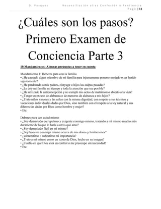 D . V a s q u e z R e c o n c i l i a c i ó n a l i a s C o n f e s i ó n o P e n i t e n c i a 
P a g e | 11 
¿Cuáles son los pasos? 
Primero Examen de Conciencia Parte 3 
10 Mandamientos: Algunas preguntas a tener en cuenta 
Mandamiento 4: Deberes para con la familia 
• ¿He causado algun miembro de mi familia para injustamente ponerse enojado o ser herido injustamente? 
• ¿He perdonado a mis padres, cónyuge o hijos las culpas pasadas? 
• ¿Le doy mi familia mi tiempo y toda la atención que sea posible? 
• ¿He utilizado la anticoncepción y no cumplí mis actos de matrimonio abierto a la vida? 
• ¿Tengo un exceso de alabanza o de menores de alabanza a mis hijos? 
• ¿Trato niños varones y las niñas con la misma dignidad, con respeto a sus talentos y vocaciones individuales dadas por Dios, sino también con el respeto a la ley natural y sus diferencias dadas por Dios como hombre y mujer? 
• Etc. 
Deberes para con usted mismo 
• ¿Soy demasiado escrupuloso y exigente conmigo mismo, tratando a mí mismo mucho más duramente de lo que lo haría a otros que amo? 
• ¿Soy demasiado fácil en mí mismo? 
• ¿Soy honesto conmigo mismo acerca de mis dones y limitaciones? 
• ¿sobreestimo o subestimo mi importancia? 
• ¿Trato a mí mismo como un icono de Dios, hecho en su imagen? 
• ¿Confío en que Dios está en control o me preocupo sin necesidad? 
• Etc. 
 