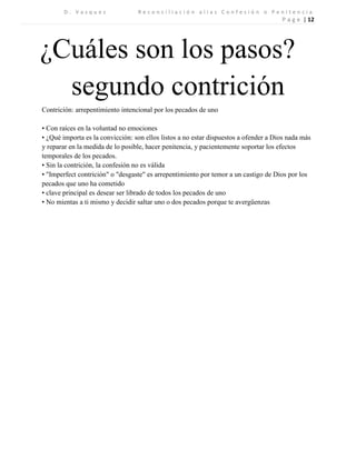 D . V a s q u e z R e c o n c i l i a c i ó n a l i a s C o n f e s i ó n o P e n i t e n c i a 
P a g e | 12 
¿Cuáles son los pasos? 
segundo contrición 
Contrición: arrepentimiento intencional por los pecados de uno 
• Con raíces en la voluntad no emociones 
• ¿Qué importa es la convicción: son ellos listos a no estar dispuestos a ofender a Dios nada más y reparar en la medida de lo posible, hacer penitencia, y pacientemente soportar los efectos temporales de los pecados. 
• Sin la contrición, la confesión no es válida 
• "Imperfect contrición" o "desgaste" es arrepentimiento por temor a un castigo de Dios por los pecados que uno ha cometido 
• clave principal es desear ser librado de todos los pecados de uno 
• No mientas a ti mismo y decidir saltar uno o dos pecados porque te avergüenzas 
 