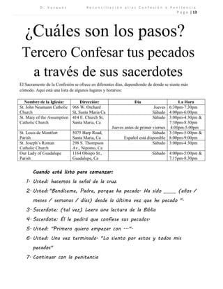 D . V a s q u e z R e c o n c i l i a c i ó n a l i a s C o n f e s i ó n o P e n i t e n c i a 
P a g e | 13 
¿Cuáles son los pasos? 
Tercero Confesar tus pecados a través de sus sacerdotes 
El Sacramento de la Confesión se ofrece en diferentes días, dependiendo de donde se siente más cómodo. Aquí está una lista de algunos lugares y horarios: 
Nombre de la Iglesia: 
Dirección: 
Dia 
La Hora 
St. John Neumann Catholic Church 
966 W. Orchard St, Santa Maria Ca 
Jueves 
Sábado 
6:30pm-7:30pm 
4:00pm-6:00pm 
St. Mary of the Assumption Catholic Church 
414 E. Church St, Santa Maria, Ca 
Sábado 
Jueves antes de primer viernes 
3:00pm-4:30pm & 7:30pm-8:30pm 
4:00pm-5:00pm 
St. Louis de Montfort Parish 
5075 Harp Road, Santa Maria, Ca 
Sábado 
Español está disponible 
3:30pm-5:00pm & 
8:00pm-9:00pm 
St. Joseph’s Roman Catholic Church 
298 S. Thompson Av., Nipomo, Ca 
Sábado 
3:00pm-4:30pm 
Our Lady of Guadalupe Parish 
1164 Obispo St., Guadalupe, Ca 
Sábado 
4:00pm-5:00pm & 
7:15pm-8:30pm 
Cuando esté listo para comenzar: 
1. Usted: hacemos la señal de la cruz 
2. Usted: "Bendíceme, Padre, porque he pecado. Ha sido _____ (años / meses / semanas / días) desde la última vez que he pecado ". 
3. Sacerdote: (tal vez) Leera una lectura de la Biblia 
4. Sacerdote: Él le pedirá que confiese sus pecados. 
5. Usted: "Primero quiero empezar con ...". 
6. Usted: Una vez terminado. "Lo siento por estos y todos mis pecados" 
7. Continuar con la penitencia 
 