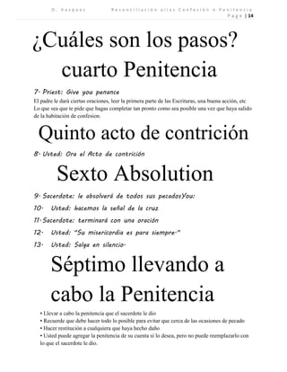 D . V a s q u e z R e c o n c i l i a c i ó n a l i a s C o n f e s i ó n o P e n i t e n c i a 
P a g e | 14 
¿Cuáles son los pasos? 
cuarto Penitencia 
7. Priest: Give you penance 
El padre le dará ciertas oraciones, leer la primera parte de las Escrituras, una buena acción, etc Lo que sea que te pide que hagas completar tan pronto como sea posible una vez que haya salido de la habitación de confesion. 
Quinto acto de contrición 
8. Usted: Ora el Acto de contrición 
Sexto Absolution 
9. Sacerdote: le absolverá de todos sus pecadosYou: 
10. Usted: hacemos la señal de la cruz 
11. Sacerdote: terminará con una oración 
12. Usted: "Su misericordia es para siempre." 
13. Usted: Salga en silencio. 
Séptimo llevando a cabo la Penitencia 
• Llevar a cabo la penitencia que el sacerdote le dio 
• Recuerde que debe hacer todo lo posible para evitar que cerca de las ocasiones de pecado 
• Hacer restitución a cualquiera que haya hecho daño 
• Usted puede agregar la penitencia de su cuenta si lo desea, pero no puede reemplazarlo con lo que el sacerdote le dio. 

