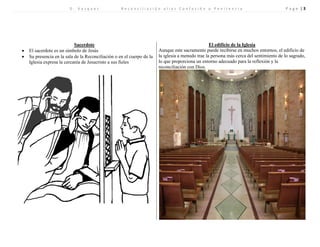D . V a s q u e z R e c o n c i l i a c i ó n a l i a s C o n f e s i ó n o P e n i t e n c i a P a g e | 3 
Sacerdote 
El edificio de la Iglesia 
 El sacerdote es un símbolo de Jesús 
 Su presencia en la sala de la Reconciliación o en el cuerpo de la Iglesia expresa la cercanía de Jesucristo a sus fieles 
Aunque este sacramento puede recibirse en muchos entornos, el edificio de la iglesia a menudo trae la persona más cerca del sentimiento de lo sagrado, lo que proporciona un entorno adecuado para la reflexión y la reconciliación con Dios. 
 