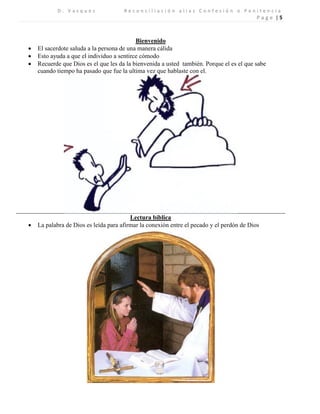 D . V a s q u e z R e c o n c i l i a c i ó n a l i a s C o n f e s i ó n o P e n i t e n c i a 
P a g e | 5 
Bienvenido 
 El sacerdote saluda a la persona de una manera cálida 
 Esto ayuda a que el individuo a sentirce cómodo 
 Recuerde que Dios es el que les da la bienvenida a usted también. Porque el es el que sabe cuando tiempo ha pasado que fue la ultima vez que hablaste con el. 
Lectura bíblica 
 La palabra de Dios es leída para afirmar la conexión entre el pecado y el perdón de Dios 
 