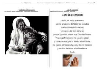 D . V a s q u e z R e c o n c i l i a c i ó n a l i a s C o n f e s i ó n o P e n i t e n c i a P a g e | 6 
Confesión de los pecados 
Acto de contrición 
La persona admite sus pecados, confesando sus fechoría 
La persona expresa su dolor por la acción 
 