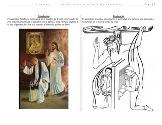 D . V a s q u e z R e c o n c i l i a c i ó n a l i a s C o n f e s i ó n o P e n i t e n c i a P a g e | 7 
Absolucion 
Penitencia 
El sacerdote bendice a la persona en el nombre de Cristo y por medio de esta oración, reconcilia al pecador con la Iglesia. Esta fórmula expresa a la vez el perdón de Dios y el retorno al seno del pueblo de Dios 
El sacerdote le asigna una oración o actividad a la persona que apoyará a la persona en la nueva forma de vida. 
 