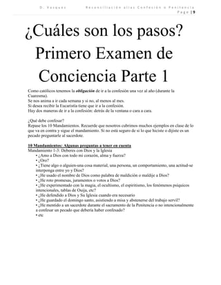 D . V a s q u e z R e c o n c i l i a c i ó n a l i a s C o n f e s i ó n o P e n i t e n c i a 
P a g e | 9 
¿Cuáles son los pasos? 
Primero Examen de Conciencia Parte 1 
Como católicos tenemos la obligación de ir a la confesión una vez al año (durante la Cuaresma). 
Se nos anima a ir cada semana y si no, al menos al mes. 
Si desea recibir la Eucaristía tiene que ir a la confesión. 
Hay dos maneras de ir a la confesión: detrás de la ventana o cara a cara. 
¿Qué debe confesar? 
Repase los 10 Mandamientos. Recuerde que nosotros cubrimos muchos ejemplos en clase de lo que va en contra y sigue el mandamiento. Si no está seguro de si lo que hiciste o dijiste es un pecado preguntarle al sacerdote. 
10 Mandamientos: Algunas preguntas a tener en cuenta 
Mandamiento 1-3: Deberes con Dios y la Iglesia 
• ¿Amo a Dios con todo mi corazón, alma y fuerza? 
• ¿Oro? 
• ¿Tiene algo o alguien-una cosa material, una persona, un comportamiento, una actitud-se interponga entre yo y Dios? 
• ¿He usado el nombre de Dios como palabra de maldición o maldije a Dios? 
• ¿He roto promesas, juramentos o votos a Dios? 
• ¿He experimentado con la magia, el ocultismo, el espiritismo, los fenómenos psíquicos intencionales, tablas de Ouija, etc? 
• ¿He defendido a Dios y Su Iglesia cuando era necesario 
• ¿He guardado el domingo santo, asistiendo a misa y abstenerse del trabajo servil? 
• ¿He mentido a un sacerdote durante el sacramento de la Penitencia o no intencionalmente a confesar un pecado que debería haber confesado? 
• etc 
 