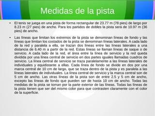 Medidas de la pista 
● El tenis se juega en una pista de forma rectangular de 23.77 m (78 pies) de largo por 
8.23 m (27 pies) de ancho. Para los partidos de dobles la pista será de 10.97 m (36 
pies) de ancho. 
● Las líneas que limitan los extremos de la pista se denominan líneas de fondo y las 
líneas que limitan los costados de la pista se denominan líneas laterales. A cada lado 
de la red y paralela a ella, se trazan dos líneas entre las líneas laterales a una 
distancia de 6.40 m a partir de la red. Estas líneas se llaman líneas de saque o de 
servicio. A cada lado de la red, el área entre la línea de servicio y la red queda 
dividida por una línea central de servicio en dos partes iguales llamadas cuadros de 
servicio. La línea central de servicio se traza paralelamente a las líneas laterales de 
individuales y equidistante a ellas. Cada línea de fondo se divide en dos por una 
marca central de 10 cm de largo, que se traza dentro de la pista y es paralela a las 
líneas laterales de individuales. La línea central de servicio y la marca central son de 
5 cm de ancho. Las otras líneas de la pista son de entre 2.5 y 5 cm de ancho, 
excepto las líneas de fondo que pueden ser de hasta 10 cm de ancho. Todas las 
medidas de la pista se toman por la parte exterior de las líneas. Todas las líneas de 
la pista tienen que ser del mismo color para que contrasten claramente con el color 
de la superficie. 
 