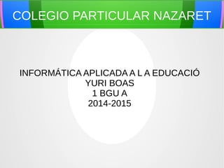 COLEGIO PARTICULAR NAZARET 
INFORMÁTICA APLICADA A L A EDUCACIÓ 
YURI BOAS 
1 BGU A 
2014-2015 
 
