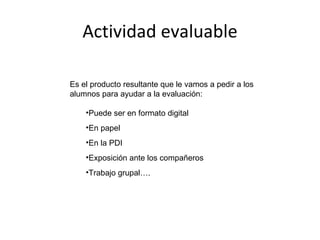 Actividad evaluable Es el producto resultante que le vamos a pedir a los alumnos para ayudar a la evaluación: Puede ser en formato digital En papel En la PDI Exposición ante los compañeros Trabajo grupal…. 