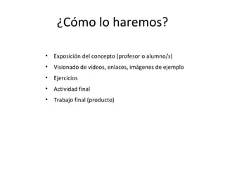 ¿Cómo lo haremos? Exposición del concepto (profesor o alumno/s) Visionado de vídeos, enlaces, imágenes de ejemplo Ejercicios Actividad final Trabajo final (producto) 