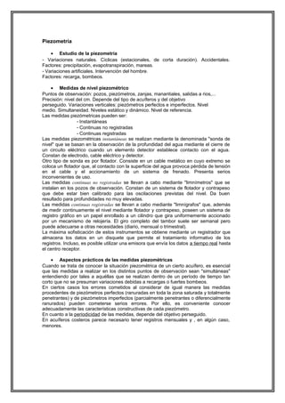 Piezometría
• Estudio de la piezometría
- Variaciones naturales. Cíclicas (estacionales, de corta duración). Accidentales.
Factores: precipitación, evapotranspiración, mareas.
- Variaciones artificiales. Intervención del hombre.
Factores: recarga, bombeos.
• Medidas de nivel piezométrico
Puntos de observación: pozos, piezómetros, zanjas, manantiales, salidas a rios,...
Precisión: nivel del cm. Depende del tipo de acuíferos y del objetivo
perseguido. Variaciones verticales: piezómetros perfectos e imperfectos. Nivel
medio. Simultaneidad. Niveles estático y dinámico. Nivel de referencia.
Las medidas piezómetricas pueden ser:
- Instantáneas
- Continuas no registradas
- Continuas registradas
Las medidas piezométricas instantáneas se realizan mediante la denominada "sonda de
nivel" que se basan en la observación de la profundidad del agua mediante el cierre de
un circuito eléctrico cuando un elemento detector establece contacto con el agua.
Constan de electrodo, cable eléctrico y detector.
Otro tipo de sonda es por flotador. Consiste en un cable metálico en cuyo extremo se
coloca un flotador que, al contacto con la superficie del agua provoca pérdida de tensión
en el cable y el accionamiento de un sistema de frenado. Presenta serios
inconvenientes de uso.
Las medidas continuas no registradas se llevan a cabo mediante "limnímetros" que se
instalan en los pozos de observación. Constan de un sistema de flotador y contrapeso
que debe estar bien calibrado para las oscilaciones previstas del nivel. Da buen
resultado para profundidades no muy elevadas.
Las medidas continuas registradas se llevan a cabo mediante "limnígrafos" que, además
de medir continuamente el nivel mediante flotador y contrapeso, poseen un sistema de
registro gráfico en un papel enrollado a un cilindro que gira uniformemente accionado
por un mecanismo de relojería. El giro completo del tambor suele ser semanal pero
puede adecuarse a otras necesidades (diario, mensual o trimestral).
La máxima sofisticación de estos instrumentos se obtiene mediante un registrador que
almacena los datos en un disquete que permite el tratamiento informativo de los
registros. Incluso, es posible utilizar una emisora que envía los datos a tiempo real hasta
el centro receptor.
• Aspectos prácticos de las medidas piezométricas
Cuando se trata de conocer la situación piezométrica de un cierto acuífero, es esencial
que las medidas a realizar en los distintos puntos de observación sean "simultáneas"
entendiendo por tales a aquéllas que se realizan dentro de un período de tiempo tan
corto que no se presuman variaciones debidas a recargas o fuertes bombeos.
En ciertos casos los errores cometidos al considerar de igual manera las medidas
procedentes de piezómetros perfectos (ranuradas en toda la zona saturada y totalmente
penetrantes) y de piezómetros imperfectos (parcialmente penetrantes o diferencialmente
ranurados) pueden cometerse serios errores. Por ello, es conveniente conocer
adecuadamente las características constructivas de cada piezómetro.
En cuanto a la periodicidad de las medidas, depende del objetivo perseguido.
En acuíferos costeros parece necesario tener registros mensuales y , en algún caso,
menores.
 