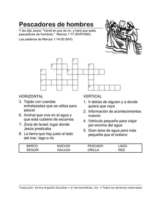 Pescadores de hombres
Y les dijo Jesús: "Venid en pos de mí, y haré que seáis
pescadores de hombres." Marcos 1:17 (RVR1960)
Las palabras de Marcos 1:14-20 (NVI)
HORIZONTAL
3. Tejido con cuerdas
entrelazadas que se utiliza para
pescar
6. Animal que vive en el agua y
que está cubierto de escamas
7. Zona de Israel; lugar donde
Jesús predicaba
8. La tierra que hay justo al lado
del mar, lago o río
VERTICAL
1. Ir detrás de alguien y a donde
quiera que vaya
2. Información de acontecimientos
nuevos
4. Vehículo pequeño para viajar
por encima del agua
5. Gran área de agua pero más
pequeña que el océano
BARCO NUEVAS PESCADO LAGO
SEGUIR GALILEA ORILLA RED
1 2
3 4
5 6
7
8
Traducción: Emma Argüello González • © Sermons4Kids, Inc. • Todos los derechos reservados
 
