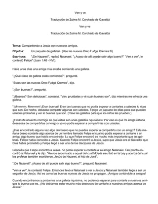 Ven y ve
Traducción de Zulma M. Corchado de Gavaldá
Ven y ve
Traducción de Zulma M. Corchado de Gavaldá
Tema: Compartiendo a Jesús con nuestros amigos.
Objetos: Un paquete de galletas. (Use las nuevas Oreo Fudge Cremes.®)
Escritura: "¡De Nazaret!", replicó Natanael. "¿Acaso de allí puede salir algo bueno?" "Ven a ver", le
contestó Felipe" (Juan 1:46 - NVI).
Hace unos dìas una amiga mía estaba comiendo una galleta.
"¿Qué clase de galleta estás comiendo?", pregunté.
"Estas son las nuevas Oreo Fudge Cremes", dijo.
"¿Son buenas?", pregunté.
"¿Buenas? Son deliciosas", contestó. "Ven, pruébalas y vé cuán buenas son", dijo mientras me ofrecía una
galleta.
"¡Mmmmm, Mmmmm! ¡Eran buenas! Eran tan buenas que no podía esperar a contarles a ustedes lo ricas
que son. De hecho, deseaba compartir algunas con ustedes. Tengo un paquete de ellas para que puedan
ustedes probarlas y ver lo buenas que son. (Pase las galletas para que los niños las prueben.)
¿Están de acuerdo conmigo en que estas son unas galletas riquísimas? Por eso es que mi amiga estaba
deseaosa de compartirlas conmigo y yo no podía esperar a compartirlas con ustedes.
¿Has encontrado alguna vez algo tan bueno que no puedes esperar a compartirlo con un amigo? Esta ma-
ñana deseo contarte algo acerca de un hombre llamado Felipe el cual no podía esperar a contarle a un
amigo algo bueno que había encontrado. Lo que Felipe encontró es mucho más importante que las gal-
letas. Felipe había conocido a Jesús. Cuando Felipe encontró a Jesús, supo que Jesús era el Salvador que
Dios había prometido y Felipe llegó a ser uno de los discípulos de Jesús.
Después que Felipe encontró a Jesús, no podía esperar a contarle a su amigo Natanael. Tan pronto en-
contró a Natanael y le dijo: "Hemos encontrado a aquel del cual Moisés escribió en la Ley y acerca del cual
los profetas también escribieron, Jesús de Nazaret, el hijo de José".
"¡De Nazaret!" ¿Acaso de allí puede salir algo bueno?", preguntó Natanael.
"Ven a ver", le contestó Felipe. Entonces llevó a Natanael a ver a Jesús y Natanael también llegó a ser un
seguidor de Jesús. Así es como las buenas nuevas de Jesús se propagan. ¡Amigos contándole a amigos!
Cuando encontramos y probamos una galleta riquísima, no podemos esperar para contarle a nuestros ami-
gos lo buena que es. ¿No debíamos estar mucho más deseosos de contarle a nuestros amigos acerca de
Jesús?
 