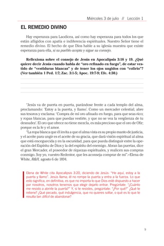 9
// Lección 1Miércoles 3 de julio
EL REMEDIO DIVINO
Hay esperanza para Laodicea, así como hay esperanza para todos los que
están afligidos con apatía e indiferencia espirituales. Nuestro Señor tiene el
remedio divino. El hecho de que Dios hable a su iglesia muestra que existe
esperanza para ella, si su pueblo acepta y sigue su consejo.
Reflexiona sobre el consejo de Jesús en Apocalipsis 3:18 y 19. ¿Qué
quiere decir Jesús cuando habla de “oro refinado en fuego”, de estar ves-
tido de “vestiduras blancas” y de tener los ojos ungidos con “colirio”?
(Ver también 1 Ped. 1:7; Zac. 3:1-5; Apoc. 19:7-9; Efe. 4:30.)
“Jesús va de puerta en puerta, parándose frente a cada templo del alma,
proclamando: ‘Estoy a la puerta, y llamo’. Como un mercader celestial, abre
sus tesoros y exclama: ‘Compra de mí oro afinado en fuego, para que seas rico;
y ropas blancas, para que puedas vestirte, y que no se vea la vergüenza de tu
desnudez’. El oro que ofrece no tiene mezcla, es más precioso que el oro de Ofir;
porque es la fe y el amor.
“La ropa blanca que él invita a que el alma vista es su propio manto de justicia,
y el aceite para ungir es el aceite de su gracia, que dará visión espiritual al alma
que está enceguecida y en la oscuridad, para que pueda distinguir entre la ope-
ración del Espíritu de Dios y la del espíritu del enemigo. Abran las puertas, dice
el gran Mercader, el poseedor de riquezas espirituales, y realicen sus compras
conmigo. Soy yo, vuestro Redentor, que les aconseja comprar de mí”.–Elena de
White, R&H, agosto 6 de 1894.
Elena de White cita Apocalipsis 3:20, diciendo de Jesús: “He aquí, estoy a la
puerta y llamo”. Jesús llama; él no rompe la puerta y entra a la fuerza. Lo que
esto significa, en definitiva, es que no importa lo que Dios esté dispuesto a hacer
por nosotros, nosotros tenemos que elegir dejarlo entrar. Pregúntate: “¿Cuánto
me resisto a abrirle la puerta?” Y, si te resistes, pregúntate: “¿Por qué?” ¿Qué te
retiene? ¿Qué pecado, qué indulgencia, que no quieres soltar, o qué es lo que te
resulta tan difícil de abandonar?
 