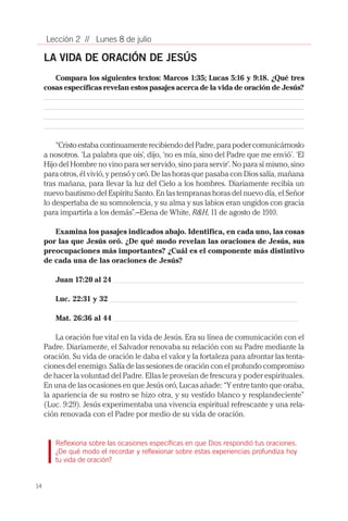 14
Lección 2 // Lunes 8 de julio
LA VIDA DE ORACIÓN DE JESÚS
Compara los siguientes textos: Marcos 1:35; Lucas 5:16 y 9:18. ¿Qué tres
cosas específicas revelan estos pasajes acerca de la vida de oración de Jesús?
“CristoestabacontinuamenterecibiendodelPadre,parapodercomunicárnoslo
a nosotros. ‘La palabra que oís’, dijo, ‘no es mía, sino del Padre que me envió’. ‘El
Hijo del Hombre no vino para ser servido, sino para servir’. No para sí mismo, sino
para otros, él vivió, y pensó y oró. De las horas que pasaba con Dios salía, mañana
tras mañana, para llevar la luz del Cielo a los hombres. Diariamente recibía un
nuevo bautismo del Espíritu Santo. En las tempranas horas del nuevo día, el Señor
lo despertaba de su somnolencia, y su alma y sus labios eran ungidos con gracia
para impartirla a los demás”.–Elena de White, R&H, 11 de agosto de 1910.
Examina los pasajes indicados abajo. Identifica, en cada uno, las cosas
por las que Jesús oró. ¿De qué modo revelan las oraciones de Jesús, sus
preocupaciones más importantes? ¿Cuál es el componente más distintivo
de cada una de las oraciones de Jesús?
Juan 17:20 al 24 _____________________________________________________________
Luc. 22:31 y 32 ____________________________________________________________
Mat. 26:36 al 44 ___________________________________________________________
La oración fue vital en la vida de Jesús. Era su línea de comunicación con el
Padre. Diariamente, el Salvador renovaba su relación con su Padre mediante la
oración. Su vida de oración le daba el valor y la fortaleza para afrontar las tenta-
ciones del enemigo. Salía de las sesiones de oración con el profundo compromiso
de hacer la voluntad del Padre. Ellas le proveían de frescura y poder espirituales.
En una de las ocasiones en que Jesús oró, Lucas añade: “Y entre tanto que oraba,
la apariencia de su rostro se hizo otra, y su vestido blanco y resplandeciente”
(Luc. 9:29). Jesús experimentaba una vivencia espiritual refrescante y una rela-
ción renovada con el Padre por medio de su vida de oración.
Reflexiona sobre las ocasiones específicas en que Dios respondió tus oraciones.
¿De qué modo el recordar y reflexionar sobre estas experiencias profundiza hoy
tu vida de oración?
 